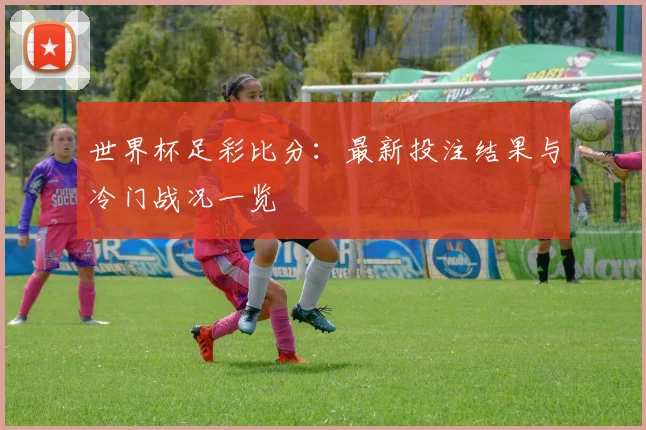 世界杯足彩比分：最新投注结果与冷门战况一览