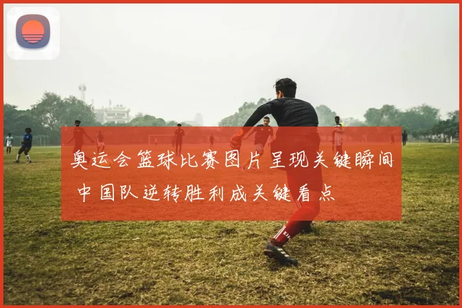 奥运会篮球比赛图片呈现关键瞬间 中国队逆转胜利成关键看点