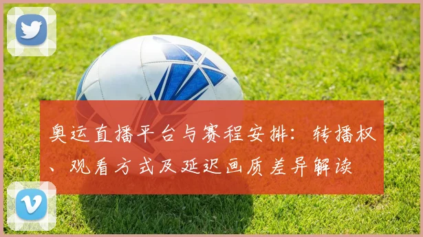 奥运直播平台与赛程安排：转播权、观看方式及延迟画质差异解读