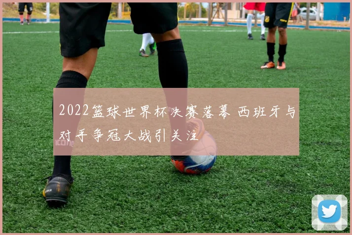 2022篮球世界杯决赛落幕 西班牙与对手争冠大战引关注