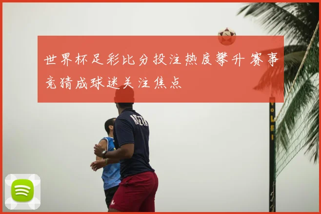 世界杯足彩比分投注热度攀升 赛事竞猜成球迷关注焦点