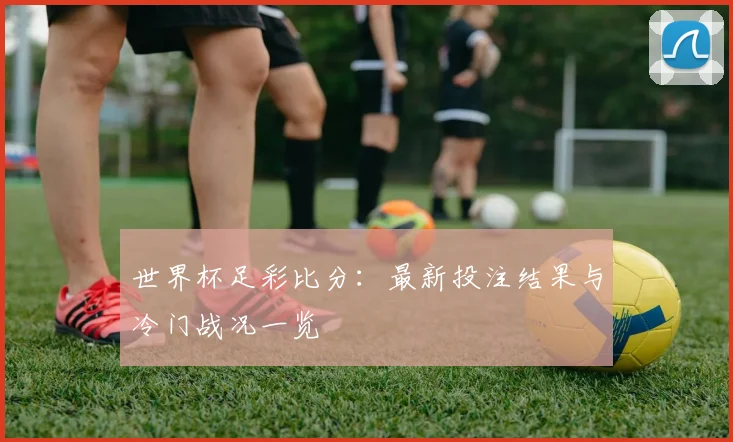 世界杯足彩比分:最新投注结果与冷门战况一览