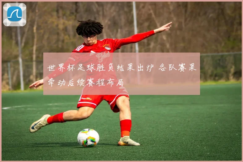 世界杯足球胜负结果出炉 各队赛果牵动后续赛程布局