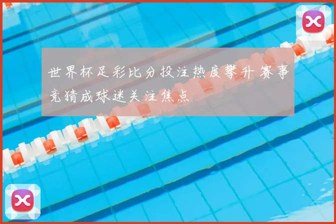 世界杯足彩比分投注热度攀升 赛事竞猜成球迷关注焦点