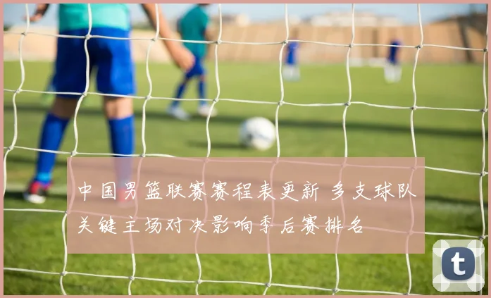 中国男篮联赛赛程表更新 多支球队关键主场对决影响季后赛排名