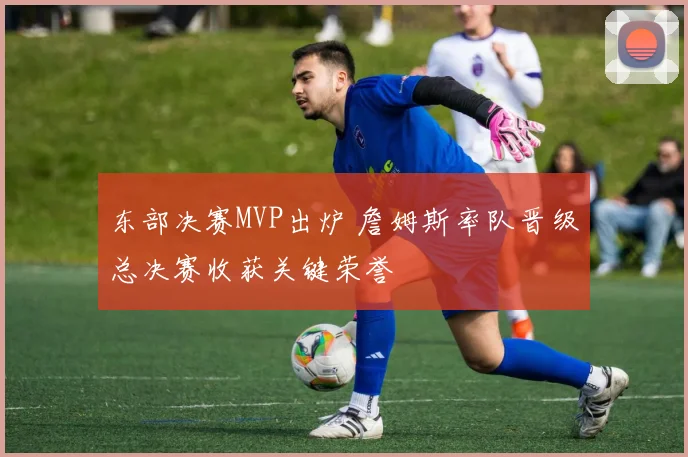 东部决赛MVP出炉 詹姆斯率队晋级总决赛收获关键荣誉