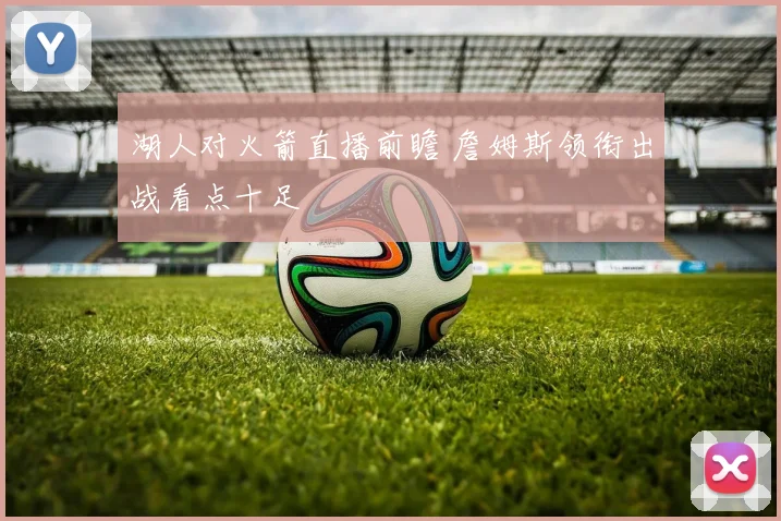 湖人对火箭直播前瞻 詹姆斯领衔出战看点十足