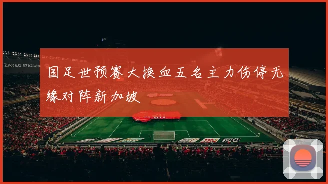 国足世预赛大换血五名主力伤停无缘对阵新加坡