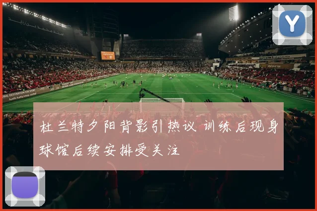 杜兰特夕阳背影引热议 训练后现身球馆后续安排受关注