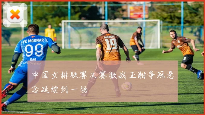 中国女排联赛决赛激战正酣争冠悬念延续到一场