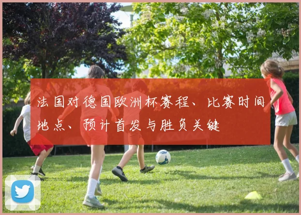 法国对德国欧洲杯赛程、比赛时间地点、预计首发与胜负关键