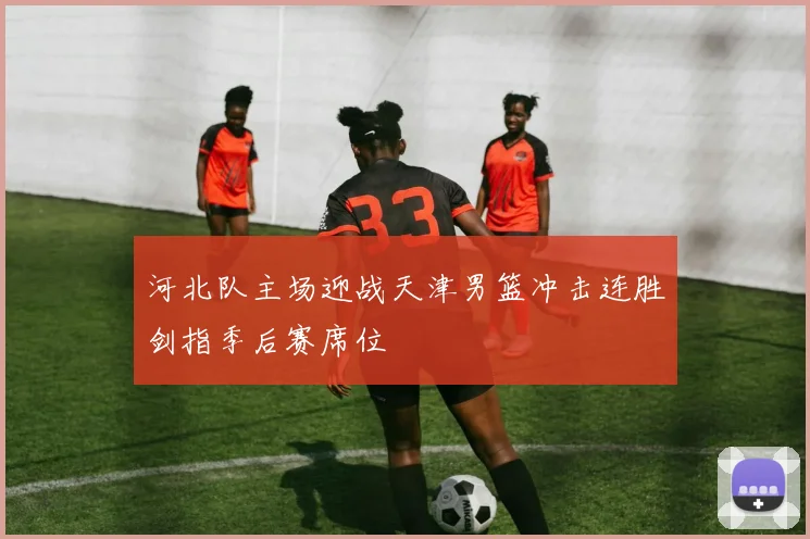 河北队主场迎战天津男篮冲击连胜剑指季后赛席位