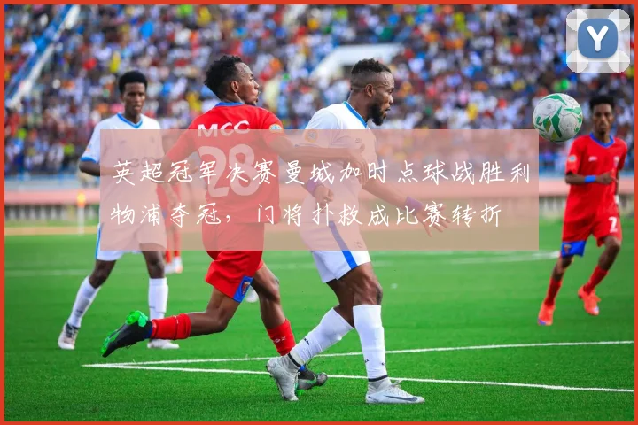 英超冠军决赛曼城加时点球战胜利物浦夺冠，门将扑救成比赛转折