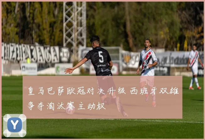 皇马巴萨欧冠对决升级 西班牙双雄争夺淘汰赛主动权