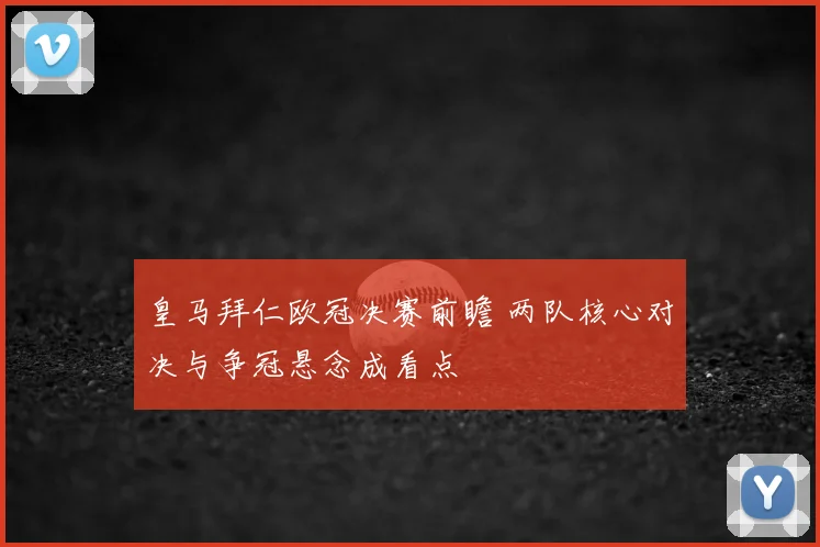 皇马拜仁欧冠决赛前瞻 两队核心对决与争冠悬念成看点