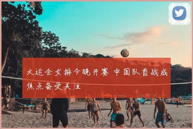 大运会女排今晚开赛 中国队首战成焦点备受关注