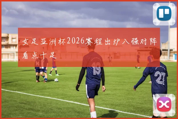 女足亚洲杯2026赛程出炉八强对阵看点十足
