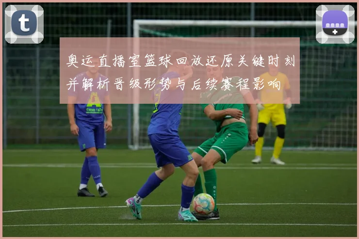 奥运直播室篮球回放还原关键时刻并解析晋级形势与后续赛程影响