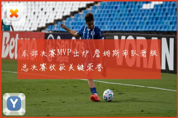 东部决赛MVP出炉 詹姆斯率队晋级总决赛收获关键荣誉