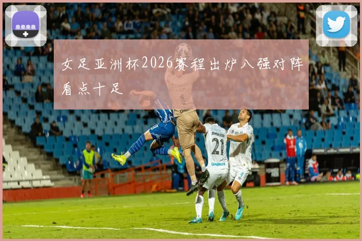 女足亚洲杯2026赛程出炉八强对阵看点十足