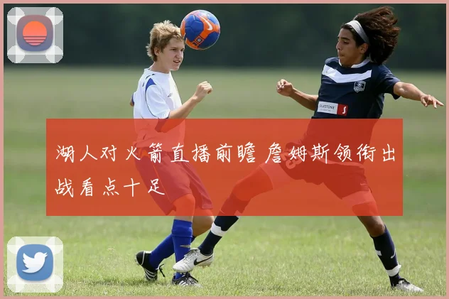 湖人对火箭直播前瞻 詹姆斯领衔出战看点十足
