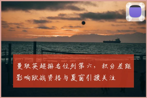 曼联英超排名位列第六，积分差距影响欧战资格与夏窗引援关注