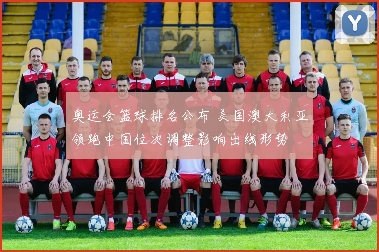 奥运会篮球排名公布 美国澳大利亚领跑中国位次调整影响出线形势