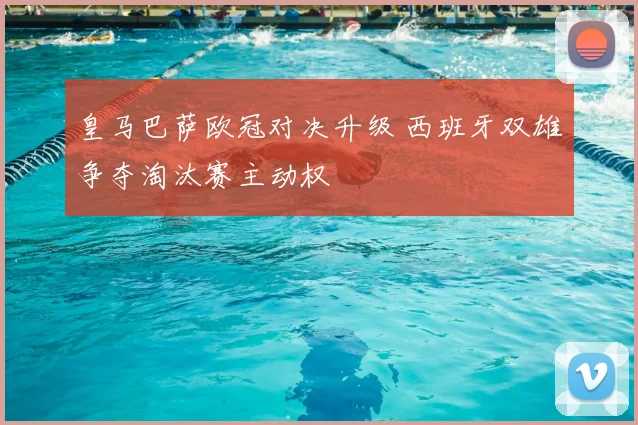 皇马巴萨欧冠对决升级 西班牙双雄争夺淘汰赛主动权