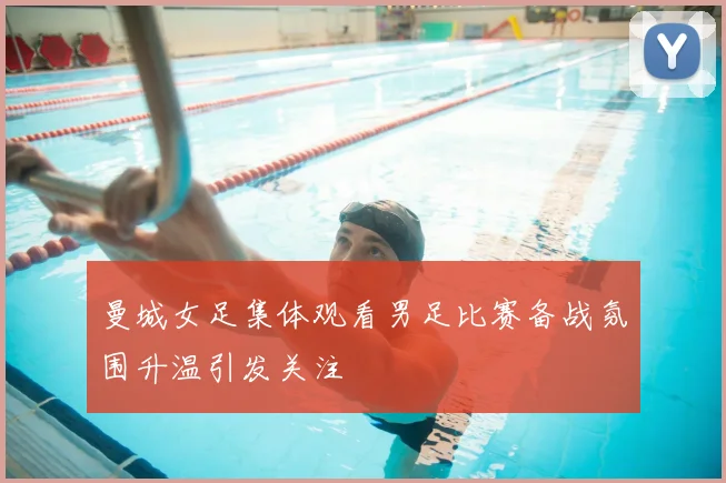 曼城女足集体观看男足比赛备战氛围升温引发关注