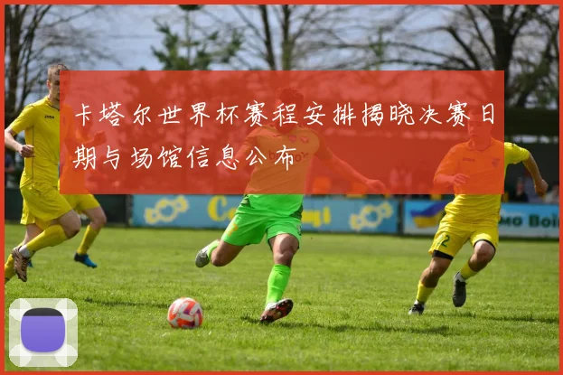 卡塔尔世界杯赛程安排揭晓决赛日期与场馆信息公布