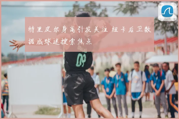 特里皮尔身高引发关注 纽卡后卫数据成球迷搜索焦点