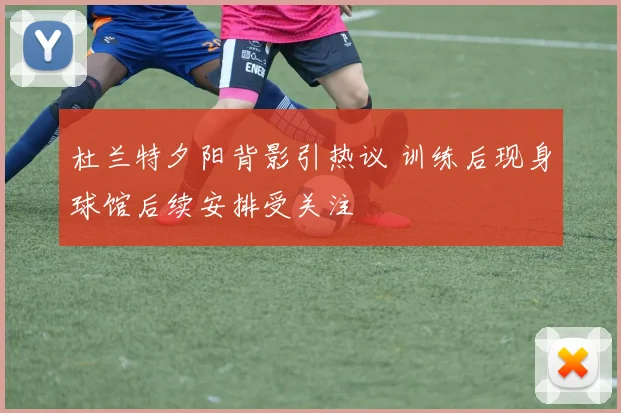 杜兰特夕阳背影引热议 训练后现身球馆后续安排受关注