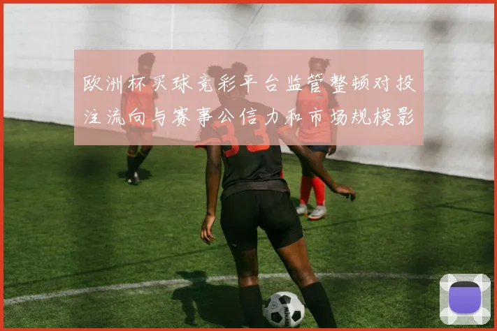 欧洲杯买球竞彩平台监管整顿对投注流向与赛事公信力和市场规模影响