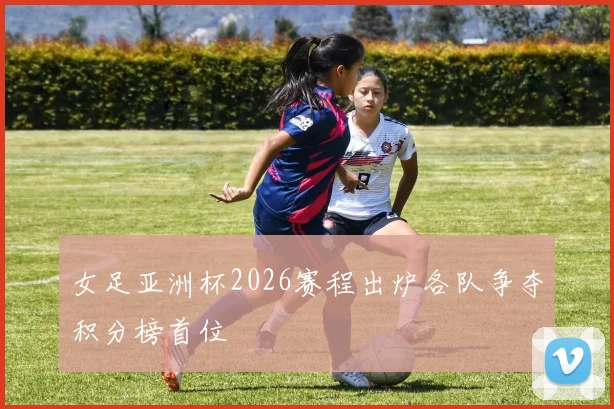 女足亚洲杯2026赛程出炉各队争夺积分榜首位