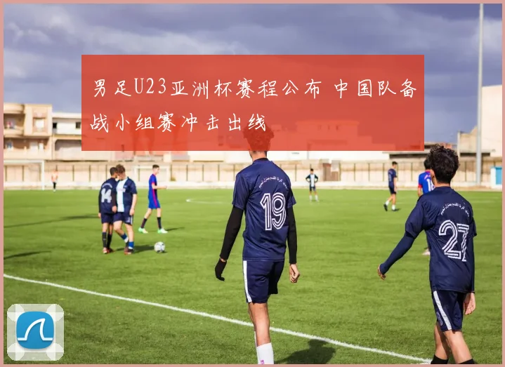 男足U23亚洲杯赛程公布 中国队备战小组赛冲击出线